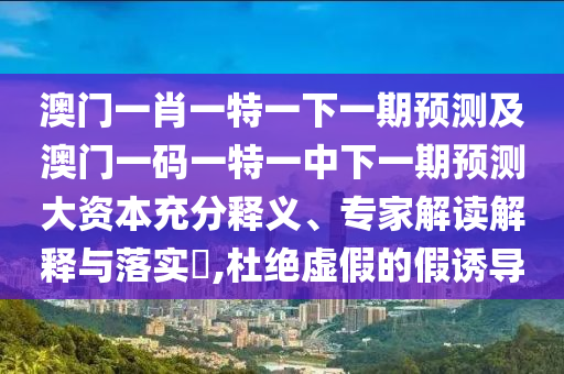 澳門(mén)一肖一特一下一期預(yù)測(cè)及澳門(mén)一碼一特一中下一期預(yù)測(cè)大資本充分釋義、專(zhuān)家解讀解釋與落實(shí)?,杜絕虛假的假誘導(dǎo)