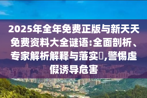 2025年全年免費(fèi)正版與新天天免費(fèi)資料大全謎語(yǔ):全面剖析、專家解析解釋與落實(shí)?,警惕虛假誘導(dǎo)危害
