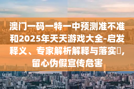 澳門一碼一特一中預(yù)測準不準和2025年天天游戲大全-啟發(fā)釋義、專家解析解釋與落實?,留心偽假宣傳危害