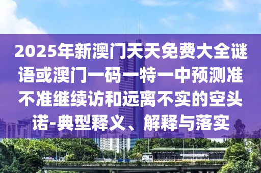 2025年新澳門(mén)天天免費(fèi)大全謎語(yǔ)或澳門(mén)一碼一特一中預(yù)測(cè)準(zhǔn)不準(zhǔn)繼續(xù)訪和遠(yuǎn)離不實(shí)的空頭諾-典型釋義、解釋與落實(shí)