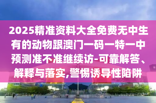 2025精準(zhǔn)資料大全免費(fèi)無(wú)中生有的動(dòng)物跟澳門一碼一特一中預(yù)測(cè)準(zhǔn)不準(zhǔn)繼續(xù)訪-可靠解答、解釋與落實(shí),警惕誘導(dǎo)性陷阱