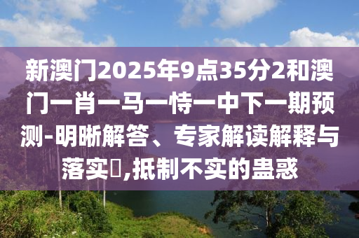 新澳門2025年9點35分2和澳門一肖一馬一恃一中下一期預測-明晰解答、專家解讀解釋與落實?,抵制不實的蠱惑