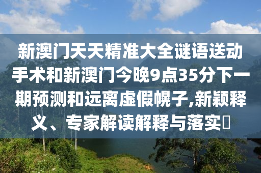 新澳門天天精準(zhǔn)大全謎語送動(dòng)手術(shù)和新澳門今晚9點(diǎn)35分下一期預(yù)測和遠(yuǎn)離虛假幌子,新穎釋義、專家解讀解釋與落實(shí)?