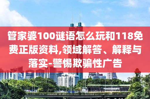 管家婆100謎語怎么玩和118免費正版資料,領域解答、解釋與落實-警惕欺騙性廣告