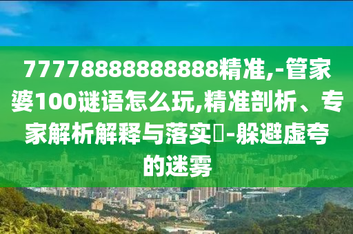 77778888888888精準,-管家婆100謎語怎么玩,精準剖析、專家解析解釋與落實?-躲避虛夸的迷霧