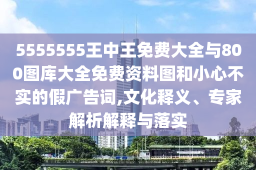 5555555王中王免費(fèi)大全與800圖庫(kù)大全免費(fèi)資料圖和小心不實(shí)的假?gòu)V告詞,文化釋義、專家解析解釋與落實(shí)