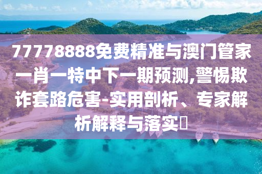 77778888免費精準(zhǔn)與澳門管家一肖一特中下一期預(yù)測,警惕欺詐套路危害-實用剖析、專家解析解釋與落實?