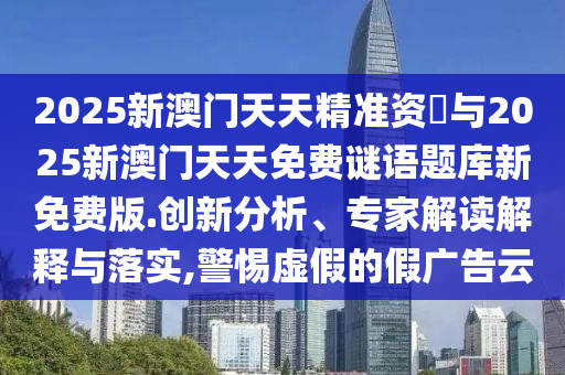 2025新澳門天天精準(zhǔn)資枓與2025新澳門天天免費(fèi)謎語題庫新免費(fèi)版.創(chuàng)新分析、專家解讀解釋與落實(shí),警惕虛假的假廣告云