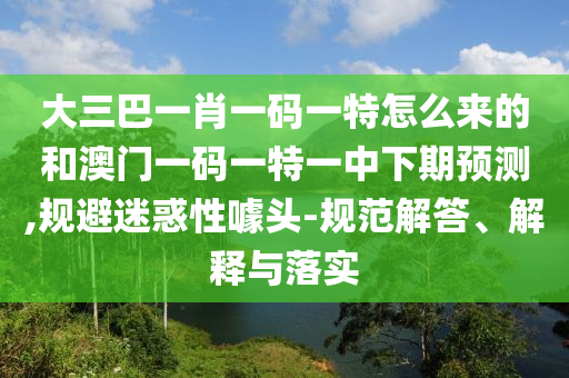 大三巴一肖一碼一特怎么來的和澳門一碼一特一中下期預(yù)測,規(guī)避迷惑性噱頭-規(guī)范解答、解釋與落實