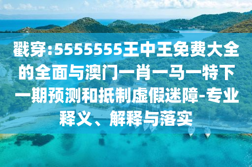 戳穿:5555555王中王免費(fèi)大全的全面與澳門一肖一馬一特下一期預(yù)測和抵制虛假迷障-專業(yè)釋義、解釋與落實(shí)