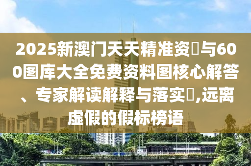 2025新澳門天天精準資枓與600圖庫大全免費資料圖核心解答、專家解讀解釋與落實?,遠離虛假的假標榜語