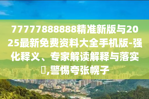 77777888888精準(zhǔn)新版與2025最新免費資料大全手機(jī)版-強(qiáng)化釋義、專家解讀解釋與落實?,警惕夸張幌子