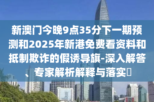 新澳門今晚9點35分下一期預測和2025年新港免費看資料和抵制欺詐的假誘導旗-深入解答、專家解析解釋與落實?