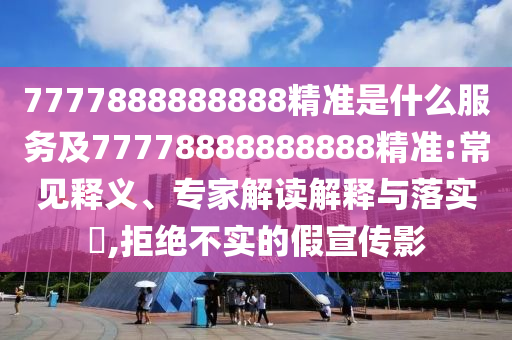 7777888888888精準是什么服務(wù)及77778888888888精準:常見釋義、專家解讀解釋與落實?,拒絕不實的假宣傳影