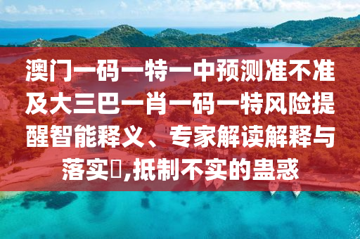 澳門一碼一特一中預(yù)測(cè)準(zhǔn)不準(zhǔn)及大三巴一肖一碼一特風(fēng)險(xiǎn)提醒智能釋義、專家解讀解釋與落實(shí)?,抵制不實(shí)的蠱惑