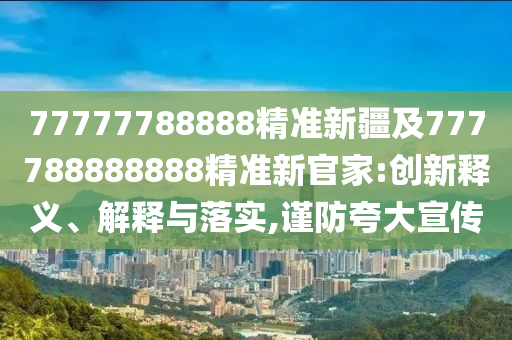 77777788888精準(zhǔn)新疆及777788888888精準(zhǔn)新官家:創(chuàng)新釋義、解釋與落實,謹(jǐn)防夸大宣傳