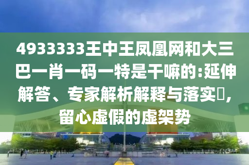 4933333王中王鳳凰網(wǎng)和大三巴一肖一碼一特是干嘛的:延伸解答、專家解析解釋與落實(shí)?,留心虛假的虛架勢(shì)