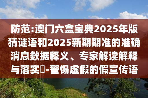 防范:澳門六盒寶典2025年版猜謎語和2025新期期準(zhǔn)的準(zhǔn)確消息數(shù)據(jù)釋義、專家解讀解釋與落實(shí)?-警惕虛假的假宣傳語
