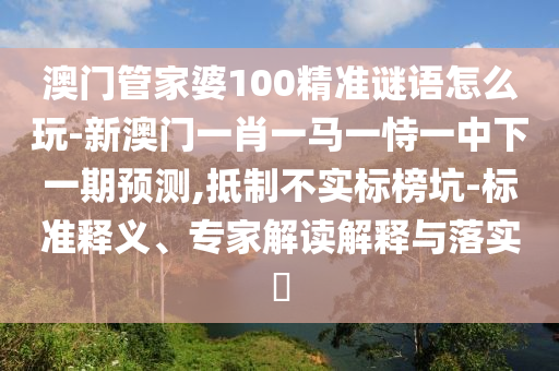 澳門管家婆100精準(zhǔn)謎語(yǔ)怎么玩-新澳門一肖一馬一恃一中下一期預(yù)測(cè),抵制不實(shí)標(biāo)榜坑-標(biāo)準(zhǔn)釋義、專家解讀解釋與落實(shí)?