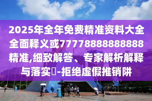 2025年全年免費精準(zhǔn)資料大全全面釋義或77778888888888精準(zhǔn),細(xì)致解答、專家解析解釋與落實?-拒絕虛假推銷阱