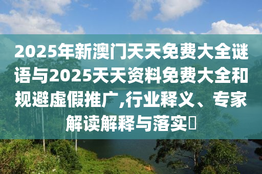 2025年新澳門天天免費大全謎語與2025天天資料免費大全和規(guī)避虛假推廣,行業(yè)釋義、專家解讀解釋與落實?