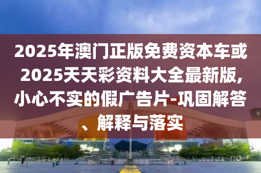 2025年澳門正版免費資本車或2025天天彩資料大全最新版,小心不實的假廣告片-鞏固解答、解釋與落實
