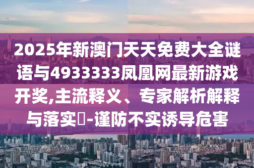 2025年新澳門天天免費(fèi)大全謎語與4933333鳳凰網(wǎng)最新游戲開獎,主流釋義、專家解析解釋與落實(shí)?-謹(jǐn)防不實(shí)誘導(dǎo)危害