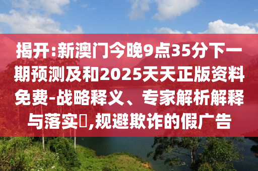 揭開:新澳門今晚9點(diǎn)35分下一期預(yù)測及和2025天天正版資料免費(fèi)-戰(zhàn)略釋義、專家解析解釋與落實(shí)?,規(guī)避欺詐的假廣告
