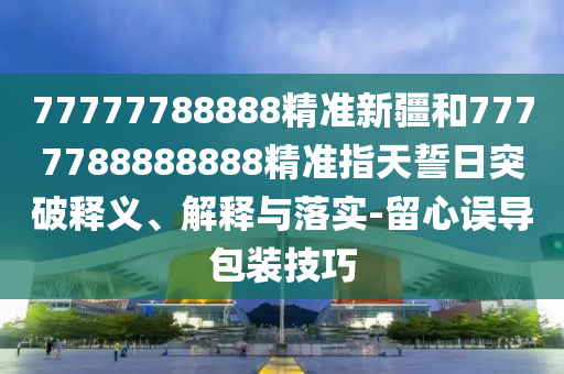 77777788888精準(zhǔn)新疆和7777788888888精準(zhǔn)指天誓日突破釋義、解釋與落實(shí)-留心誤導(dǎo)包裝技巧