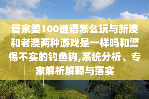 管家婆100謎語怎么玩與新澳和老澳兩種游戲是一樣嗎和警惕不實(shí)的釣魚鉤,系統(tǒng)分析、專家解析解釋與落實(shí)