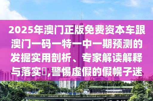2025年澳門正版免費(fèi)資本車跟澳門一碼一特一中一期預(yù)測(cè)的發(fā)掘?qū)嵱闷饰?、專家解讀解釋與落實(shí)?,警惕虛假的假幌子迷