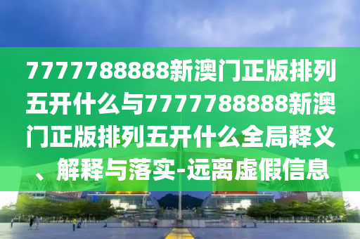 7777788888新澳門正版排列五開什么與7777788888新澳門正版排列五開什么全局釋義、解釋與落實-遠(yuǎn)離虛假信息