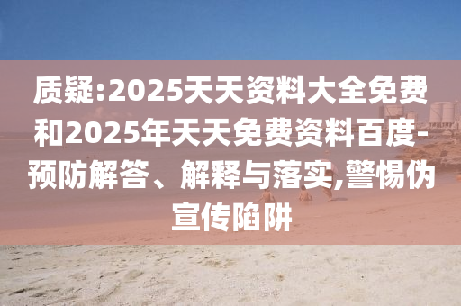 質(zhì)疑:2025天天資料大全免費和2025年天天免費資料百度-預(yù)防解答、解釋與落實,警惕偽宣傳陷阱