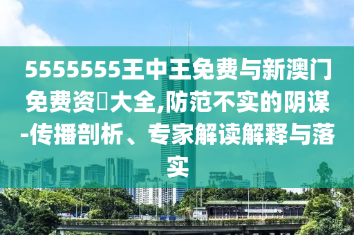5555555王中王免費(fèi)與新澳門免費(fèi)資枓大全,防范不實(shí)的陰謀-傳播剖析、專家解讀解釋與落實(shí)