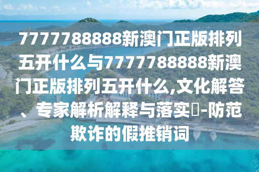 7777788888新澳門正版排列五開什么與7777788888新澳門正版排列五開什么,文化解答、專家解析解釋與落實?-防范欺詐的假推銷詞