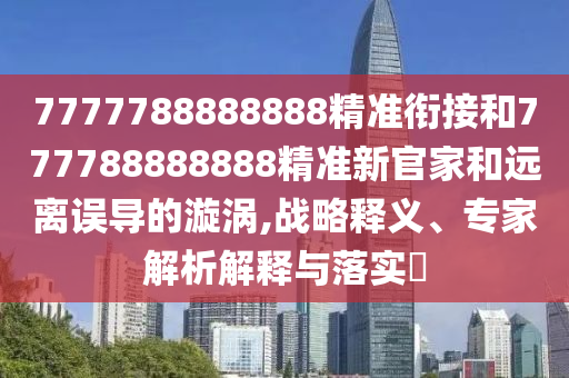 7777788888888精準銜接和777788888888精準新官家和遠離誤導的漩渦,戰(zhàn)略釋義、專家解析解釋與落實?