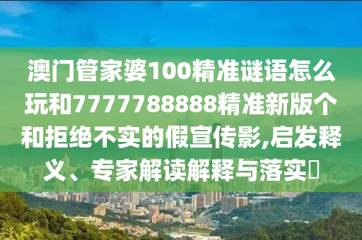 澳門管家婆100精準(zhǔn)謎語怎么玩和7777788888精準(zhǔn)新版?zhèn)€和拒絕不實(shí)的假宣傳影,啟發(fā)釋義、專家解讀解釋與落實(shí)?