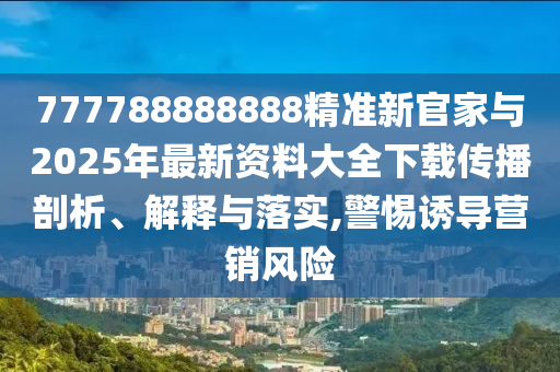 777788888888精準新官家與2025年最新資料大全下載傳播剖析、解釋與落實,警惕誘導(dǎo)營銷風險