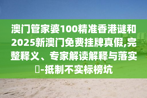 澳門管家婆100精準香港謎和2025新澳門免費掛牌真假,完整釋義、專家解讀解釋與落實?-抵制不實標榜坑