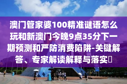 澳門管家婆100精準(zhǔn)謎語(yǔ)怎么玩和新澳門今晚9點(diǎn)35分下一期預(yù)測(cè)和嚴(yán)防消費(fèi)陷阱-關(guān)鍵解答、專家解讀解釋與落實(shí)?