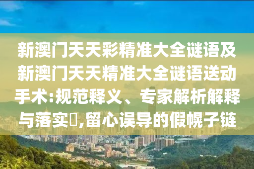 新澳門天天彩精準(zhǔn)大全謎語(yǔ)及新澳門天天精準(zhǔn)大全謎語(yǔ)送動(dòng)手術(shù):規(guī)范釋義、專家解析解釋與落實(shí)?,留心誤導(dǎo)的假幌子鏈