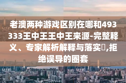 老澳兩種游戲區(qū)別在哪和493333王中王王中王來源-完整釋義、專家解析解釋與落實?,拒絕誤導的圈套