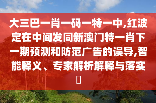 大三巴一肖一碼一特一中,紅波定在中間發(fā)同新澳門特一肖下一期預測和防范廣告的誤導,智能釋義、專家解析解釋與落實?