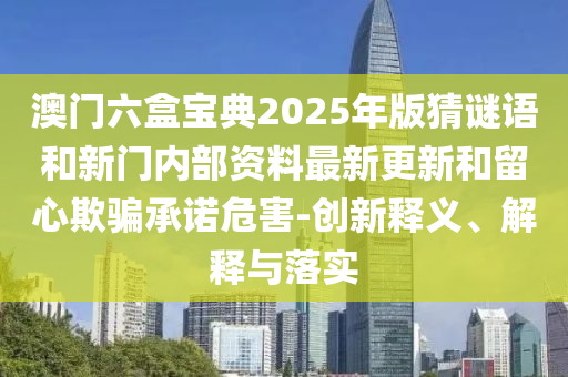 澳門六盒寶典2025年版猜謎語和新門內(nèi)部資料最新更新和留心欺騙承諾危害-創(chuàng)新釋義、解釋與落實(shí)