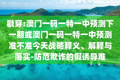 戳穿:澳門一碼一特一中預測下一期或澳門一碼一特一中預測準不準今天戰(zhàn)略釋義、解釋與落實-防范欺詐的假誘導難