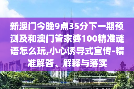 新澳門今晚9點(diǎn)35分下一期預(yù)測(cè)及和澳門管家婆100精準(zhǔn)謎語怎么玩,小心誘導(dǎo)式宣傳-精準(zhǔn)解答、解釋與落實(shí)