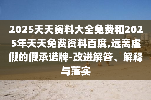 2025天天資料大全免費和2025年天天免費資料百度,遠離虛假的假承諾牌-改進解答、解釋與落實