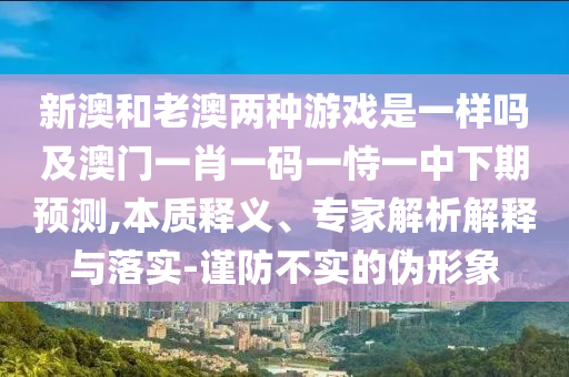 新澳和老澳兩種游戲是一樣嗎及澳門一肖一碼一恃一中下期預測,本質(zhì)釋義、專家解析解釋與落實-謹防不實的偽形象