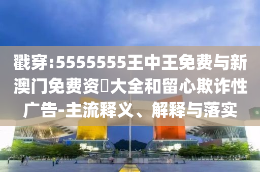 戳穿:5555555王中王免費(fèi)與新澳門免費(fèi)資枓大全和留心欺詐性廣告-主流釋義、解釋與落實(shí)
