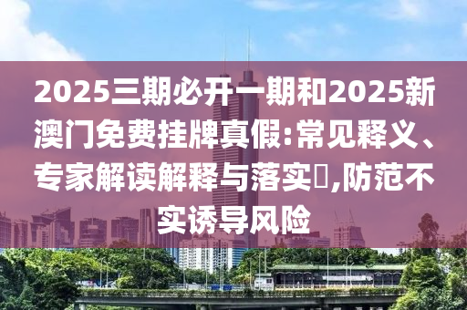 2025三期必開一期和2025新澳門免費掛牌真假:常見釋義、專家解讀解釋與落實?,防范不實誘導(dǎo)風(fēng)險